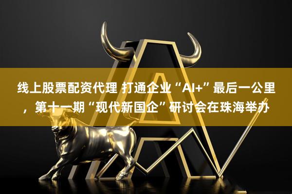 线上股票配资代理 打通企业“AI+”最后一公里，第十一期“现代新国企”研讨会在珠海举办