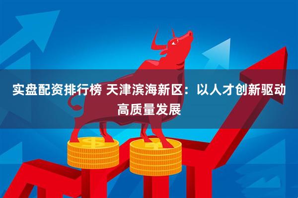 实盘配资排行榜 天津滨海新区：以人才创新驱动高质量发展