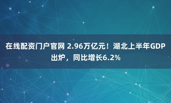 在线配资门户官网 2.96万亿元！湖北上半年GDP出炉，同比增长6.2%