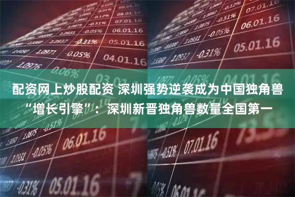 配资网上炒股配资 深圳强势逆袭成为中国独角兽“增长引擎”：深圳新晋独角兽数量全国第一