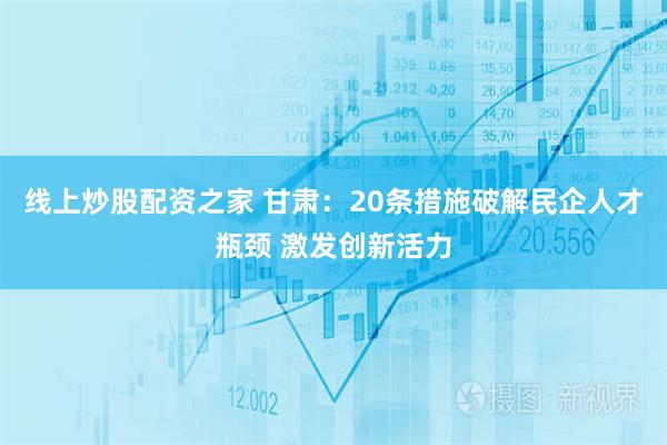 线上炒股配资之家 甘肃：20条措施破解民企人才瓶颈 激发创新活力