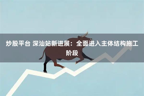 炒股平台 深汕站新进展：全面进入主体结构施工阶段