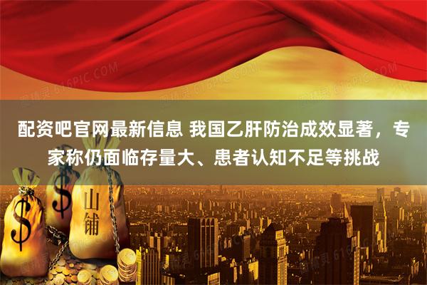 配资吧官网最新信息 我国乙肝防治成效显著，专家称仍面临存量大、患者认知不足等挑战