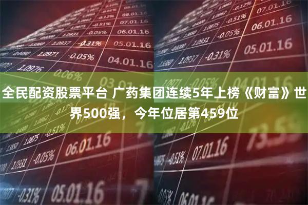 全民配资股票平台 广药集团连续5年上榜《财富》世界500强，今年位居第459位