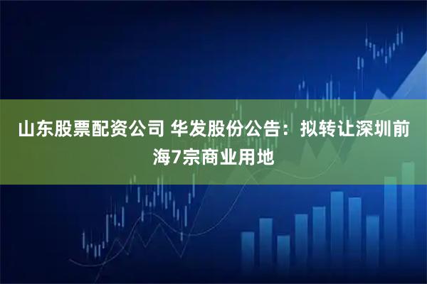山东股票配资公司 华发股份公告：拟转让深圳前海7宗商业用地