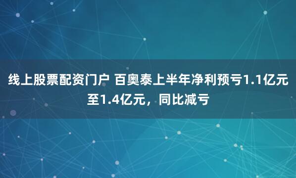 线上股票配资门户 百奥泰上半年净利预亏1.1亿元至1.4亿元，同比减亏