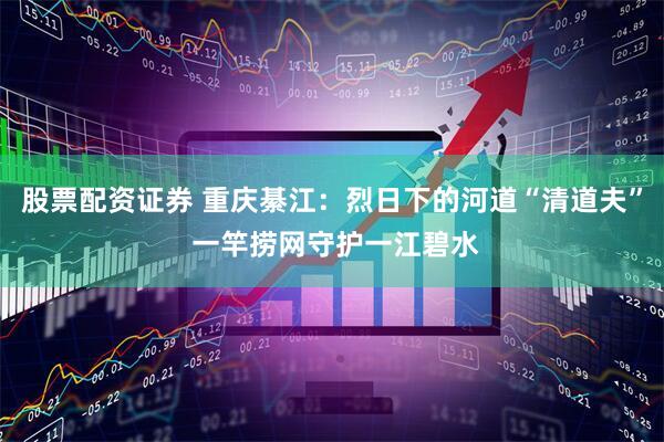 股票配资证券 重庆綦江：烈日下的河道“清道夫” 一竿捞网守护一江碧水