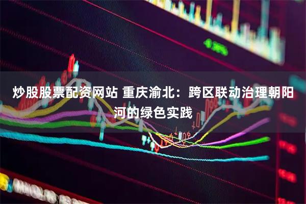 炒股股票配资网站 重庆渝北：跨区联动治理朝阳河的绿色实践
