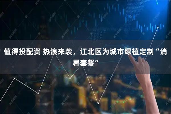 值得投配资 热浪来袭，江北区为城市绿植定制“消暑套餐”