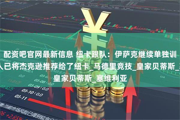 配资吧官网最新信息 纽卡跟队：伊萨克继续单独训练 中间人已将杰克逊推荐给了纽卡_马德里竞技_皇家贝蒂斯_塞维利亚