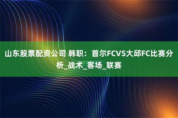 山东股票配资公司 韩职：首尔FCVS大邱FC比赛分析_战术_客场_联赛