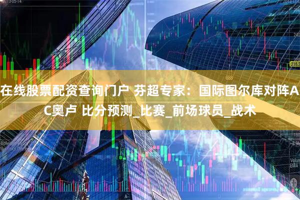在线股票配资查询门户 芬超专家：国际图尔库对阵AC奥卢 比分预测_比赛_前场球员_战术