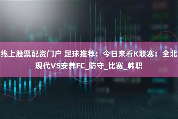 线上股票配资门户 足球推荐：今日来看K联赛：全北现代VS安养FC_防守_比赛_韩职