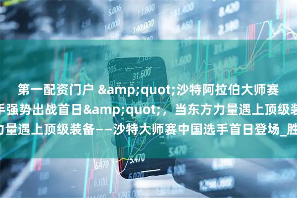 第一配资门户 &quot;沙特阿拉伯大师赛今日开杆！11位中国选手强势出战首日&quot;，当东方力量遇上顶级装备——沙特大师赛中国选手首日登场_胜者_对阵_时间