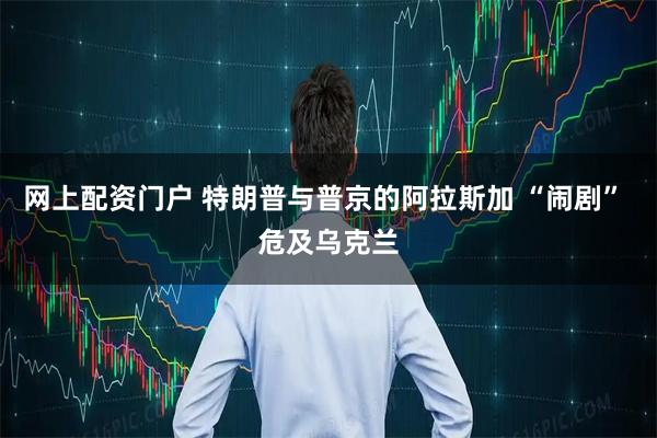 网上配资门户 特朗普与普京的阿拉斯加 “闹剧” 危及乌克兰