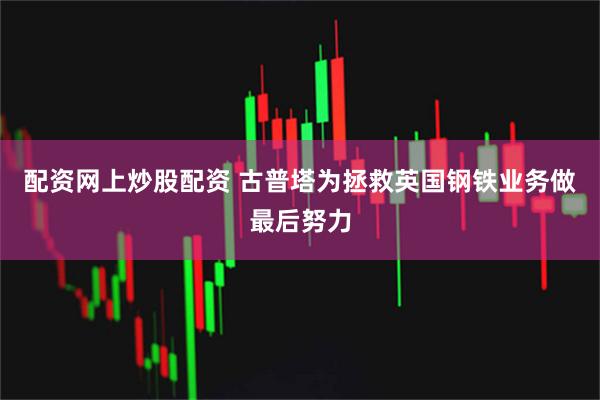 配资网上炒股配资 古普塔为拯救英国钢铁业务做最后努力