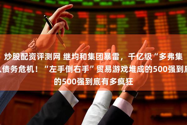炒股配资评测网 继均和集团暴雷，千亿级“多弗集团”也陷入债务危机！“左手倒右手”贸易游戏堆成的500强到底有多疯狂