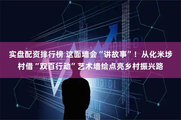 实盘配资排行榜 这面墙会“讲故事”！从化米埗村借“双百行动”艺术墙绘点亮乡村振兴路