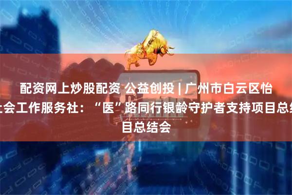 配资网上炒股配资 公益创投 | 广州市白云区怡景社会工作服务社：“医”路同行银龄守护者支持项目总结会